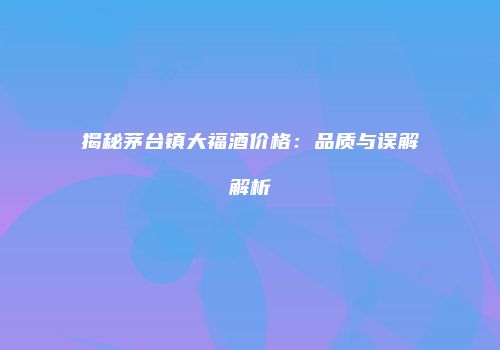 揭秘茅台镇大福酒价格：品质与误解解析