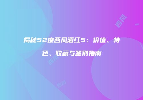 揭秘52度西凤酒红5：价值、特色、收藏与鉴别指南