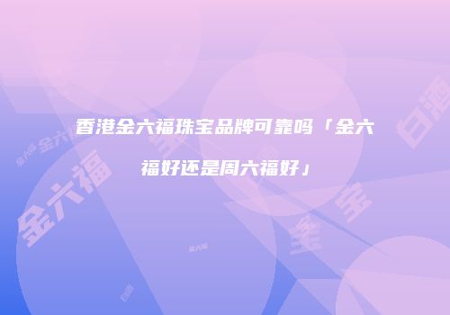 香港金六福珠宝品牌可靠吗「金六福好还是周六福好」