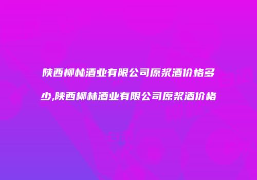 陕西柳林酒业有限公司原浆酒价格多少,陕西柳林酒业有限公司原浆酒价格