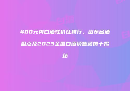 400元内白酒性价比排行、山东名酒盘点及2023全国白酒销售额前十揭秘