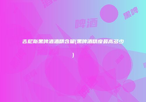 吉尼斯黑啤酒酒精含量(黑啤酒精度最高多少)