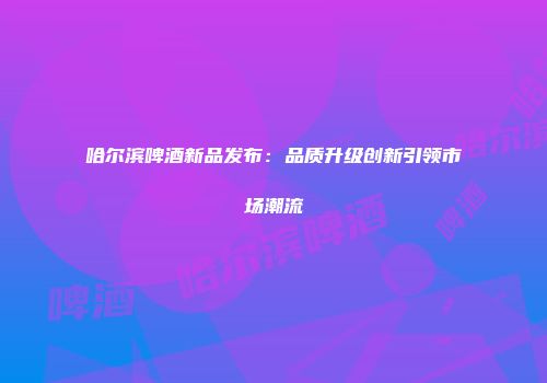哈尔滨啤酒新品发布：品质升级创新引领市场潮流