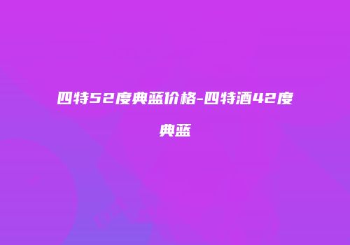 四特52度典蓝价格-四特酒42度典蓝
