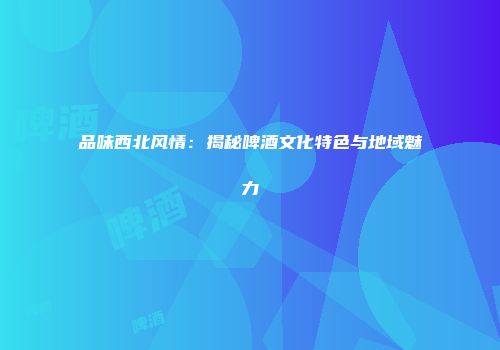 品味西北风情：揭秘啤酒文化特色与地域魅力