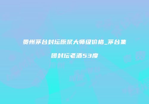 贵州茅台封坛原浆大师级价格_茅台集团封坛老酒53度