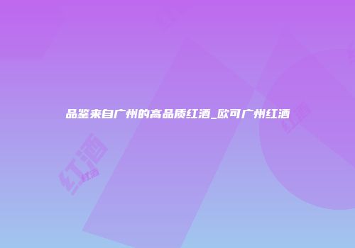 品鉴来自广州的高品质红酒_欧可广州红酒