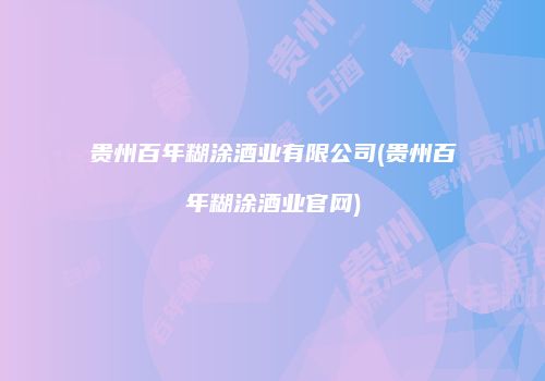 贵州百年糊涂酒业有限公司(贵州百年糊涂酒业官网)