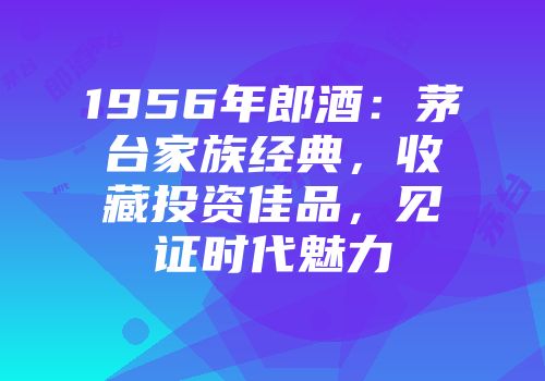 1956年郎酒：茅台家族经典，收藏投资佳品，见证时代魅力