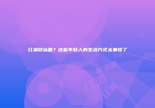红酒放冰箱？这些年轻人的生活方式太奢侈了