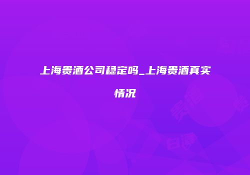上海贵酒公司稳定吗_上海贵酒真实情况