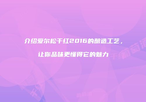 介绍爱尔松干红2016的酿造工艺，让你品味更懂得它的魅力