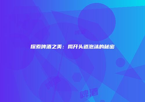 探索啤酒之美：揭开头道泡沫的秘密