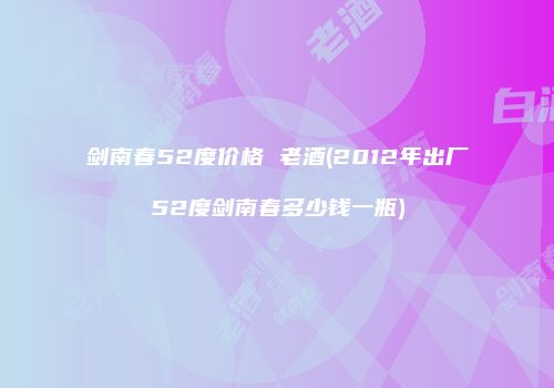 剑南春52度价格 老酒(2012年出厂52度剑南春多少钱一瓶)