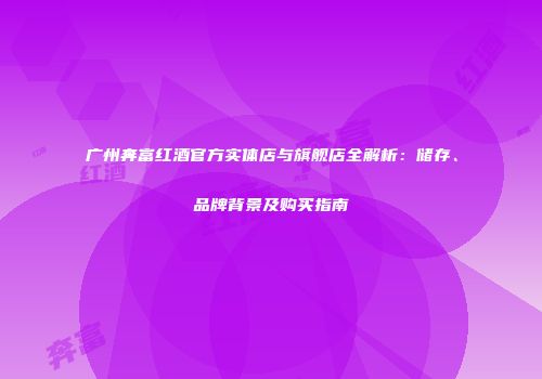 广州奔富红酒官方实体店与旗舰店全解析：储存、品牌背景及购买指南