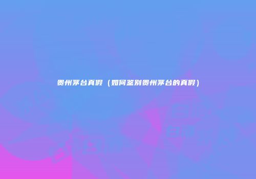 贵州茅台真假（如何鉴别贵州茅台的真假）