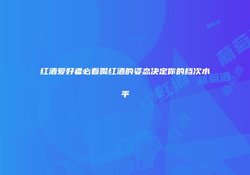红酒爱好者必看喝红酒的姿态决定你的档次水平