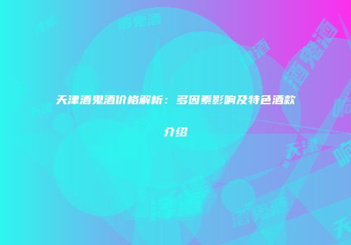天津酒鬼酒价格解析：多因素影响及特色酒款介绍