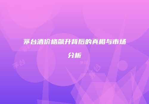 茅台酒价格飙升背后的真相与市场分析