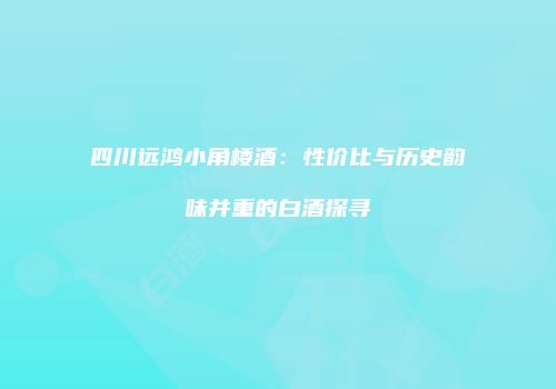 四川远鸿小角楼酒：性价比与历史韵味并重的白酒探寻
