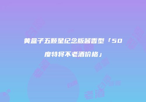 黄盒子五颗星纪念版酱香型「50度特将不老酒价格」
