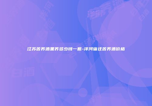 江苏苦荞酒黑荞多少钱一瓶-洋河宿迁苦荞酒价格