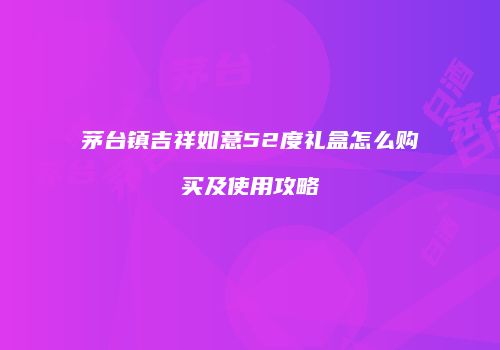 茅台镇吉祥如意52度礼盒怎么购买及使用攻略