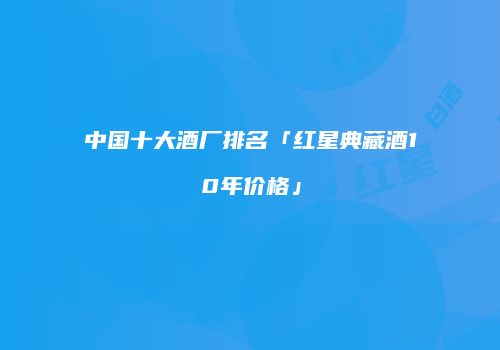 中国十大酒厂排名「红星典藏酒10年价格」