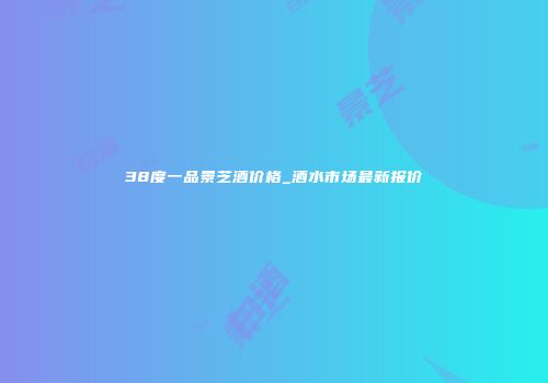 38度一品景芝酒价格_酒水市场最新报价
