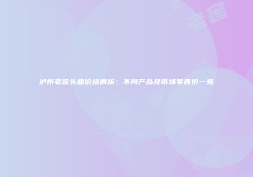 泸州老窖头曲价格解析：不同产品及市场零售价一览
