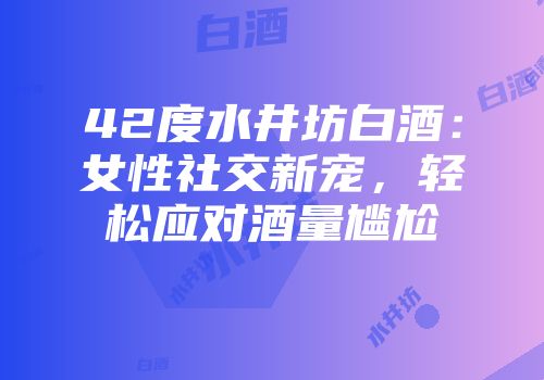 42度水井坊白酒：女性社交新宠，轻松应对酒量尴尬