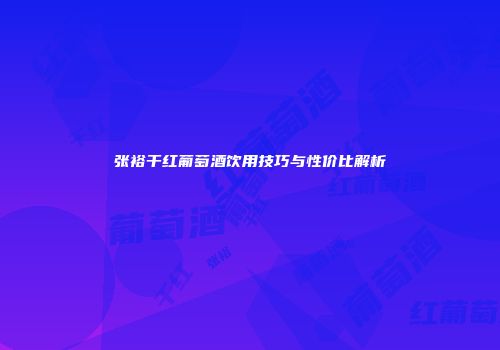 张裕干红葡萄酒饮用技巧与性价比解析