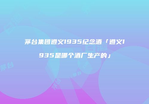 茅台集团遵义1935纪念酒「遵义1935是哪个酒厂生产的」