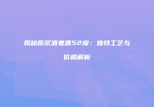 揭秘原浆酒鬼酒52度：独特工艺与价格解析