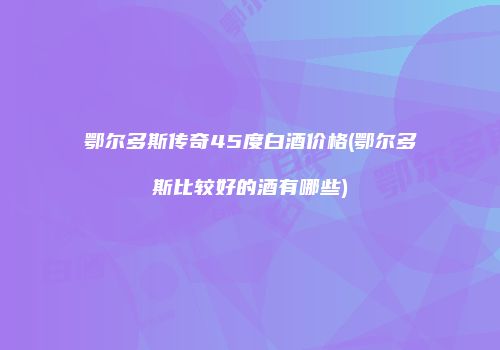 鄂尔多斯传奇45度白酒价格(鄂尔多斯比较好的酒有哪些)
