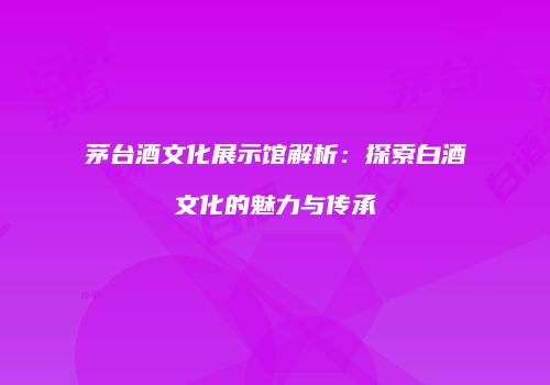 茅台酒文化展示馆解析：探索白酒文化的魅力与传承