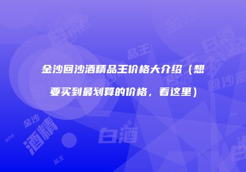 金沙回沙酒精品王价格大介绍（想要买到最划算的价格，看这里）