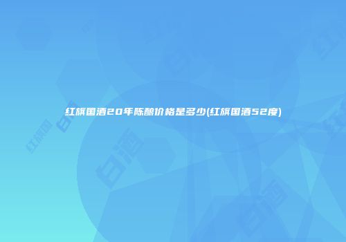 红旗国酒20年陈酿价格是多少(红旗国酒52度)