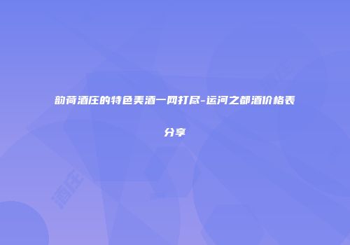 韵荷酒庄的特色美酒一网打尽-运河之都酒价格表分享