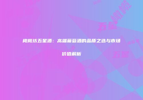 橄榄坊五星酒：高端葡萄酒的品质之选与市场价值解析