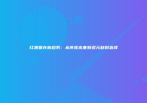 红酒保存新趋势：从传统木塞到多元材料选择