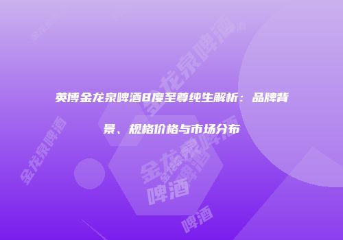 英博金龙泉啤酒8度至尊纯生解析：品牌背景、规格价格与市场分布