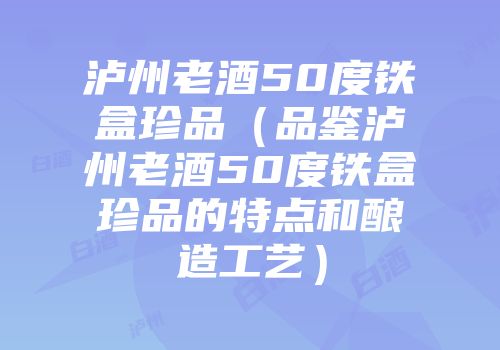 泸州老酒50度铁盒珍品（品鉴泸州老酒50度铁盒珍品的特点和酿造工艺）