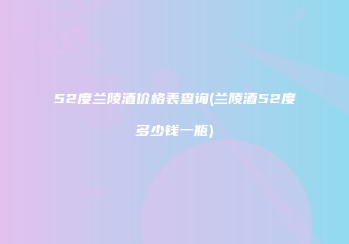 52度兰陵酒价格表查询(兰陵酒52度多少钱一瓶)