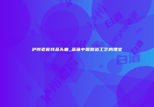 泸州老窖特品头曲_品味中国酿造工艺的瑰宝