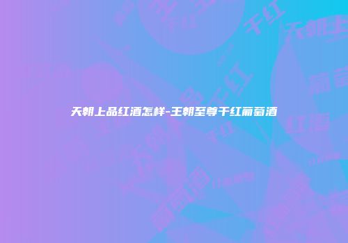 天朝上品红酒怎样-王朝至尊干红葡萄酒