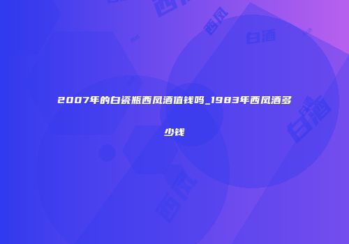 2007年的白瓷瓶西凤酒值钱吗_1983年西凤酒多少钱