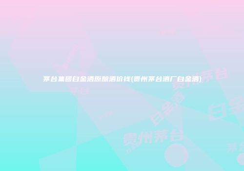 茅台集团白金酒原酿酒价钱(贵州茅台酒厂白金酒)