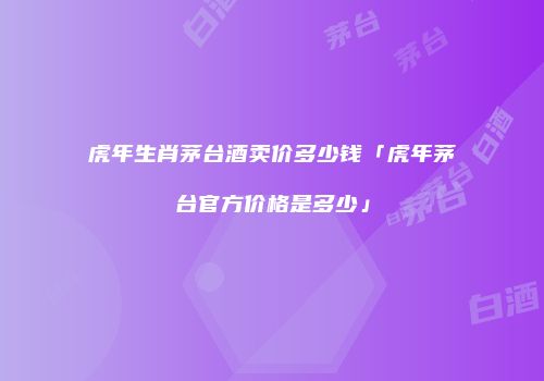 虎年生肖茅台酒卖价多少钱「虎年茅台官方价格是多少」