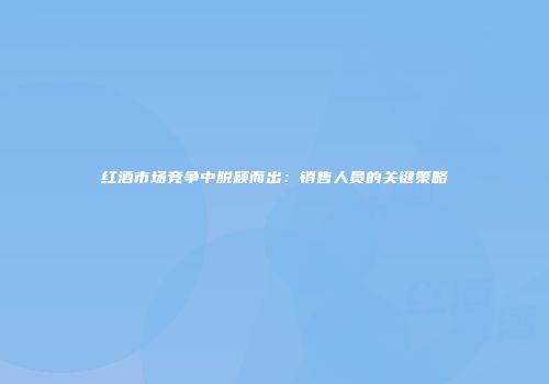 红酒市场竞争中脱颖而出：销售人员的关键策略